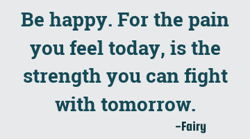 Be happy. For the pain you feel today, is the strength you can fight with