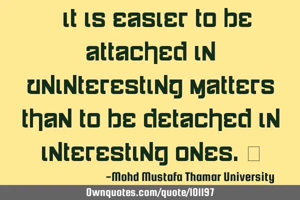 It is easier to be attached in uninteresting matters than to be detached in interesting ones.