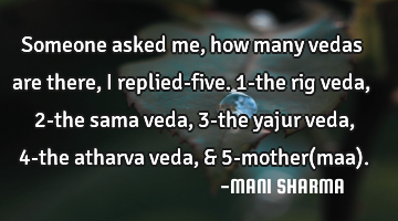 Someone asked me,how many vedas are there, i replied-five. 1-the rig veda, 2-the sama veda, 3-the