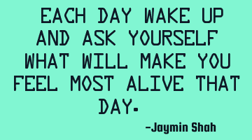 Each day wake up and ask yourself what will make you feel most alive that