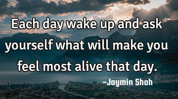 Each day wake up and ask yourself what will make you feel most alive that