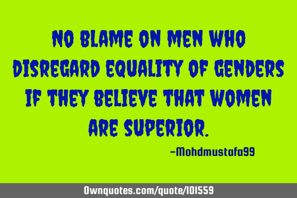 No blame on men who disregard equality of genders if they believe that women are superior.