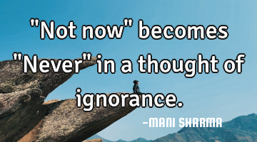 "Not now" becomes "Never" in a thought of ignorance.