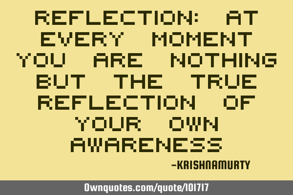 REFLECTION: AT EVERY MOMENT YOU ARE NOTHING BUT THE TRUE REFLECTION OF YOUR OWN AWARENESS