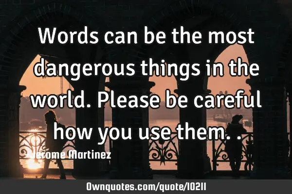 Words can be the most dangerous things in the world. Please be careful how you use