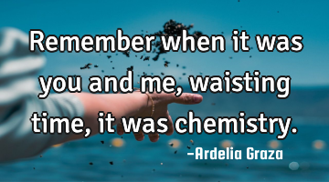 Remember when it was you and me, waisting time, it was chemistry.