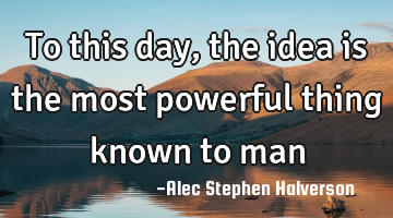 To this day, the idea is the most powerful thing known to man