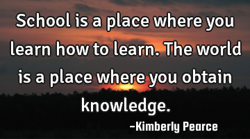 School is a place where you learn how to learn. The world is a place where you obtain knowledge.