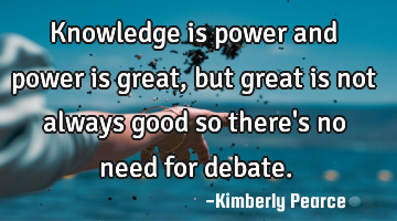 Knowledge is power and power is great, but great is not always good so there