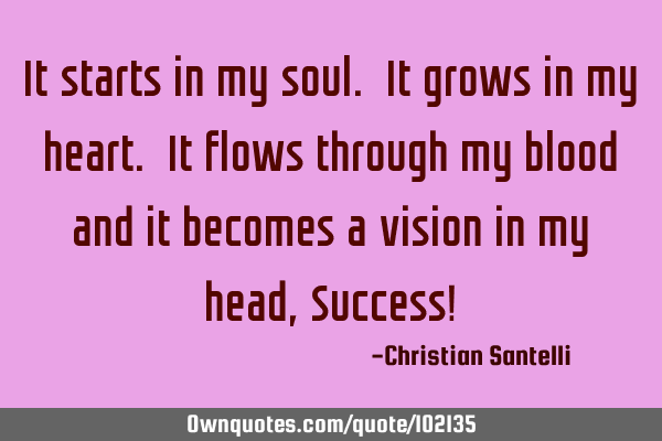 It starts in my soul. It grows in my heart. It flows through my blood and it becomes a vision in my