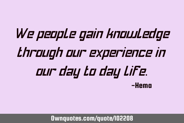 We people gain knowledge through our experience in our day to day