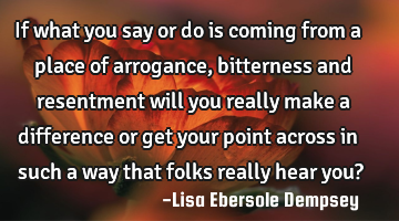 If what you say or do is coming from a place of arrogance, bitterness and resentment will you