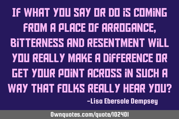 If what you say or do is coming from a place of arrogance, bitterness and resentment will you