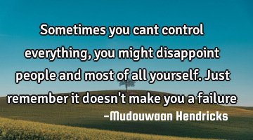 Sometimes you cant control everything,you might disappoint people and most of all yourself. Just