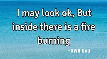 I may look ok, But inside there is a fire burning