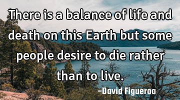 There is a balance of life and death on this Earth but some people desire to die rather than to