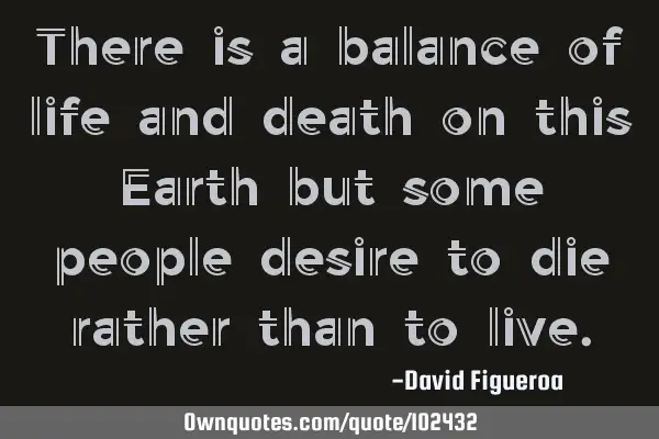 There is a balance of life and death on this Earth but some people desire to die rather than to