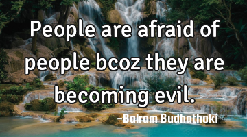 People are afraid of people bcoz they are becoming evil.
