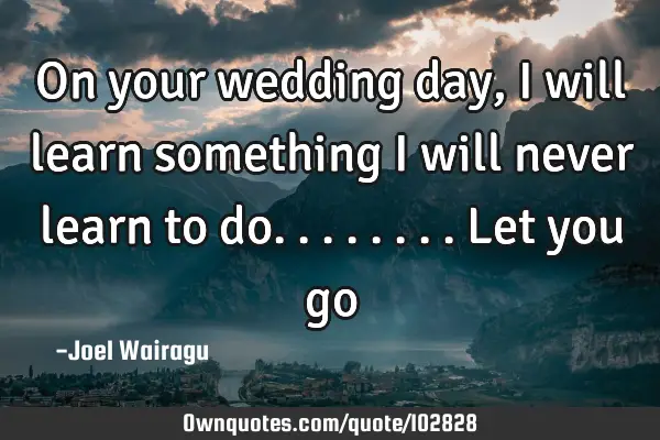 On your wedding day, I will learn something I will never learn to do........let you