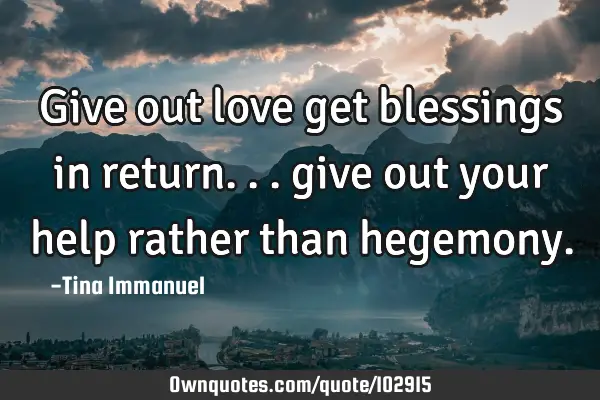 Give out love get blessings in return... give out your help rather than