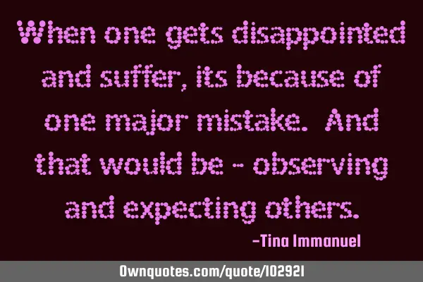 When one gets disappointed and suffer , its because of one major mistake. And that would be -