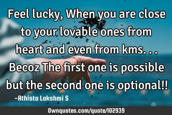 Feel lucky, When you are close to your lovable ones from heart and even from kms... Becoz The first