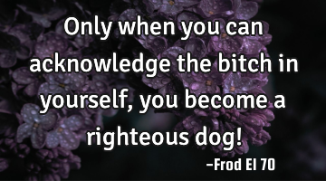 Only when you can acknowledge the bitch in yourself, you become a righteous dog!