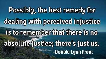 Possibly, the best remedy for dealing with perceived injustice is to remember that there is no