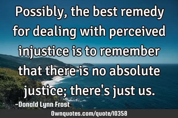Possibly, the best remedy for dealing with perceived injustice is to remember that there is no