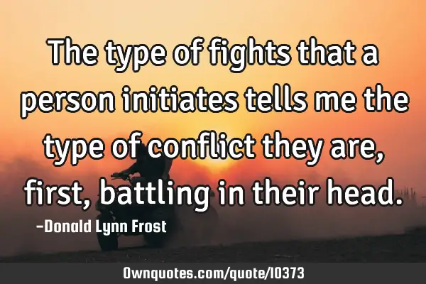 The type of fights that a person initiates tells me the type of conflict they are, first, battling