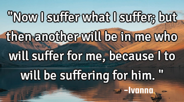 "Now I suffer what I suffer; but then another will be in me who will suffer for me, because I to
