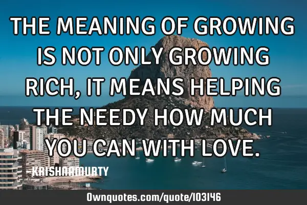 THE MEANING OF GROWING IS NOT ONLY GROWING RICH, IT MEANS HELPING THE NEEDY HOW MUCH YOU CAN WITH LO
