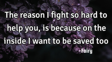 The reason I fight so hard to help you, is because on the inside I want to be saved too