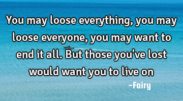 You may loose everything, you may loose everyone, you may want to end it all. But those you