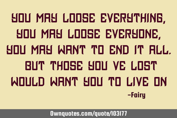 You may loose everything, you may loose everyone, you may want to end it all. But those you