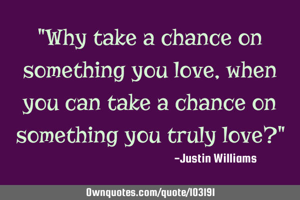 "Why take a chance on something you love, when you can take a chance on something you truly love?"