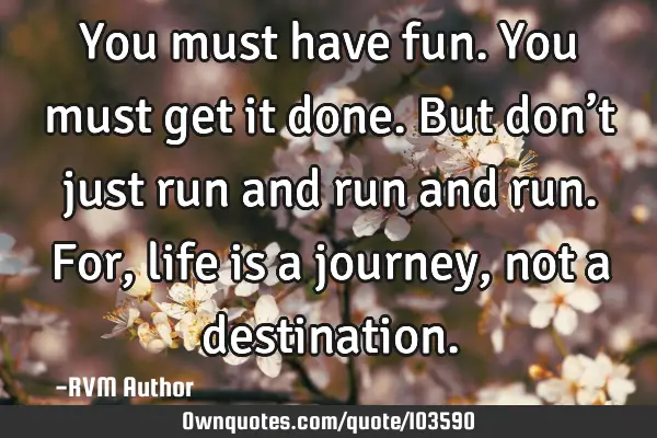 You must have fun. You must get it done. But don’t just run and run and run. For, life is a