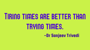 Tiring times are better than trying times.