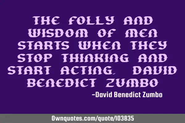 The folly and wisdom of men starts when they stop thinking and start acting. David Benedict Z