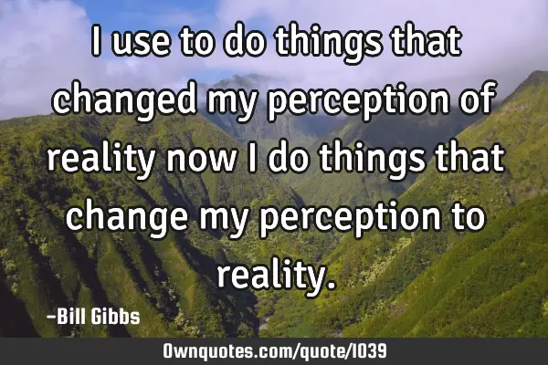 I use to do things that changed my perception of reality now I do things that change my perception