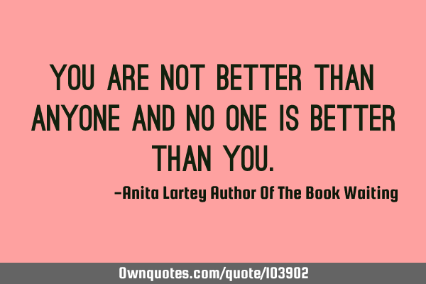 You are not better than anyone and no one is better than