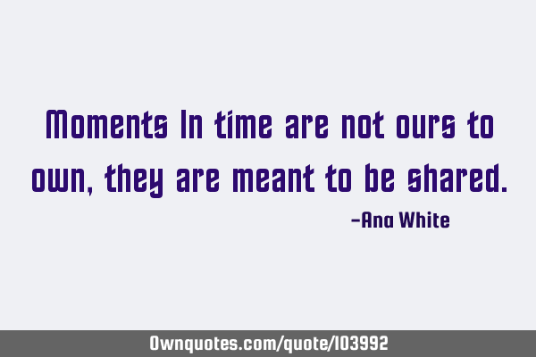 Moments In time are not ours to own, they are meant to be