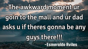 The awkward moment ur goin to the mall and ur dad asks u if theres gonna be any guys there!!!