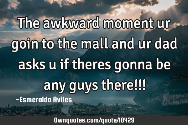 The awkward moment ur goin to the mall and ur dad asks u if theres gonna be any guys there!!!