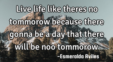 Live life like theres no tommorow because there gonna be a day that there will be noo tommorow