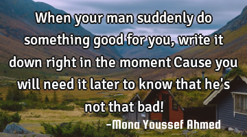 When your man suddenly do something good for you, write it down right in the moment…Cause you