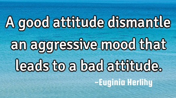 A good attitude dismantle an aggressive mood that leads to a bad attitude.