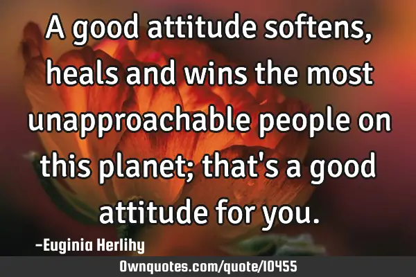 A good attitude softens, heals and wins the most unapproachable people on this planet; that