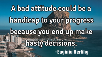 A bad attitude could be a handicap to your progress because you end up make hasty decisions.