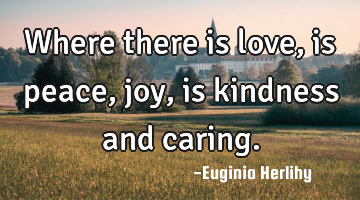 Where there is love, is peace, joy, is kindness and caring.